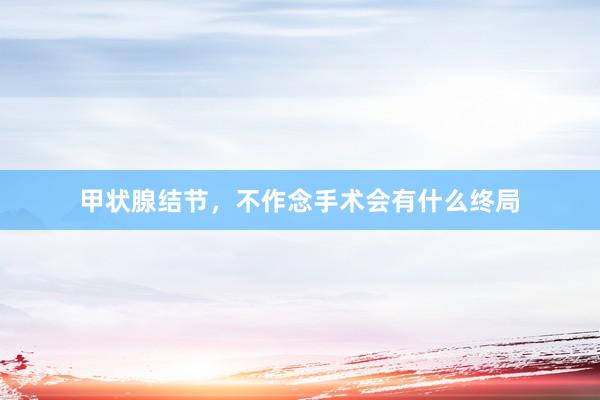 甲状腺结节，不作念手术会有什么终局