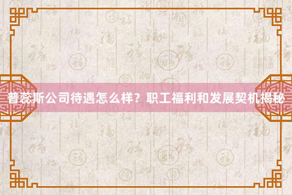 普蕊斯公司待遇怎么样？职工福利和发展契机揭秘