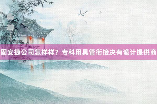 固安捷公司怎样样？专科用具管衔接决有诡计提供商