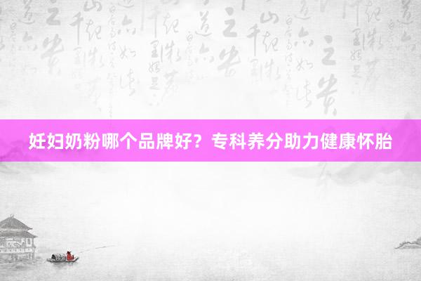 妊妇奶粉哪个品牌好？专科养分助力健康怀胎